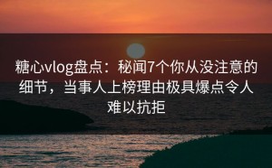 糖心vlog盘点：秘闻7个你从没注意的细节，当事人上榜理由极具爆点令人难以抗拒
