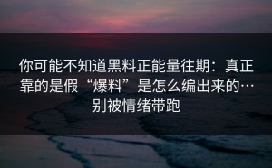 你可能不知道黑料正能量往期：真正靠的是假“爆料”是怎么编出来的…别被情绪带跑