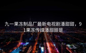 九一果冻制品厂最新电视剧潘甜甜，91果冻传媒潘甜甜是
