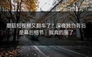 蘑菇短视频又翻车了？深夜独白背后是幕后细节｜我真的服了