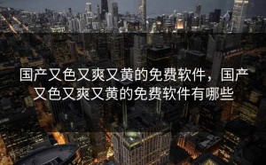 国产又色又爽又黄的免费软件，国产又色又爽又黄的免费软件有哪些