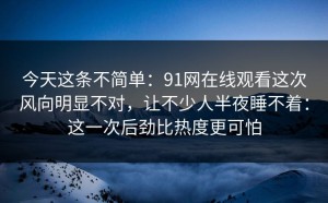 今天这条不简单：91网在线观看这次风向明显不对，让不少人半夜睡不着：这一次后劲比热度更可怕