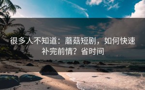 很多人不知道：蘑菇短剧，如何快速补完前情？省时间