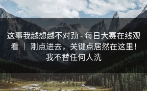 这事我越想越不对劲 - 每日大赛在线观看 ｜ 刚点进去，关键点居然在这里！我不替任何人洗