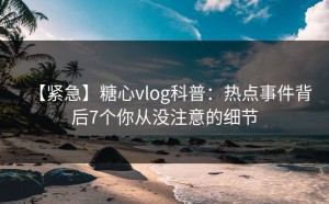 【紧急】糖心vlog科普：热点事件背后7个你从没注意的细节