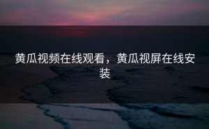 黄瓜视频在线观看，黄瓜视屏在线安装