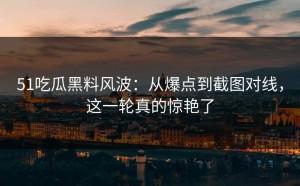 51吃瓜黑料风波：从爆点到截图对线，这一轮真的惊艳了