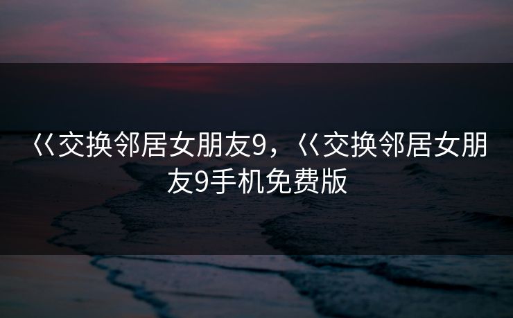 巜交换邻居女朋友9,巜交换邻居女朋友9手机免费版 巜交换邻居女朋友9,巜交换邻居女朋友9手机免费版
