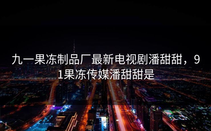 九一果冻制品厂最新电视剧潘甜甜，91果冻传媒潘甜甜是