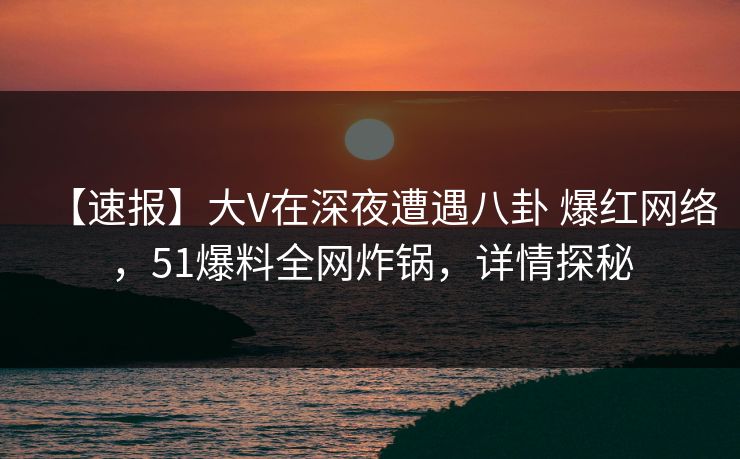 【速报】大V在深夜遭遇八卦 爆红网络，51爆料全网炸锅，详情探秘