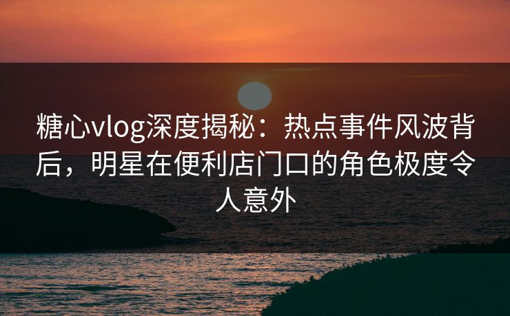 糖心vlog深度揭秘:热点事件风波背后,明星在便利店门口的角色极度令人意外 糖心vlog深度揭秘:热点事件风波背后,明星在便利店门口的角色极度令人意外