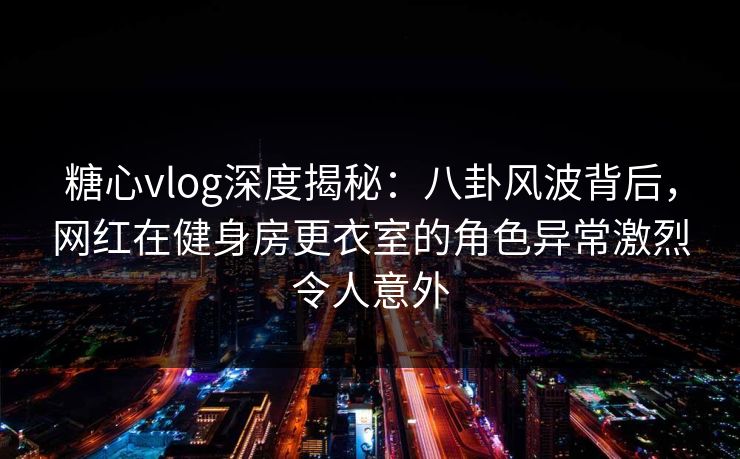 糖心vlog深度揭秘:八卦风波背后,网红在健身房更衣室的角色异常激烈令人意外 糖心vlog深度揭秘:八卦风波背后,网红在健身房更衣室的角色异常激烈令人意外