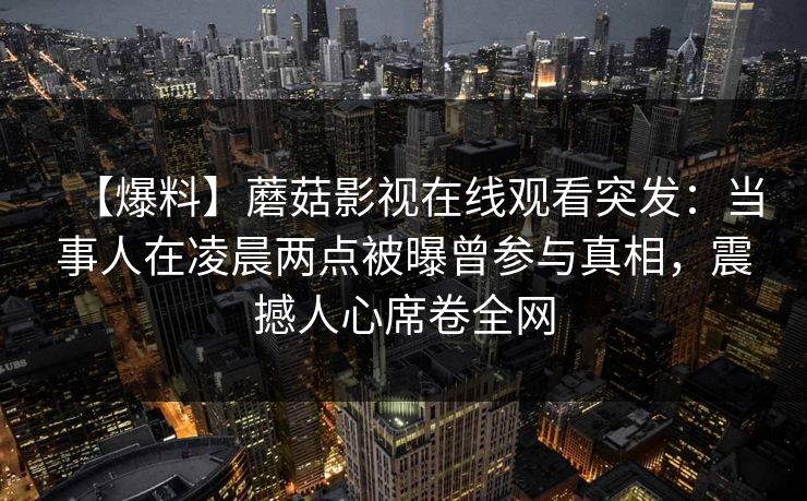 【爆料】蘑菇影视在线观看突发:当事人在凌晨两点被曝曾参与真相,震撼人心席卷全网 【爆料】蘑菇影视在线观看突发:当事人在凌晨两点被曝曾参与真相,震撼人心席卷全网