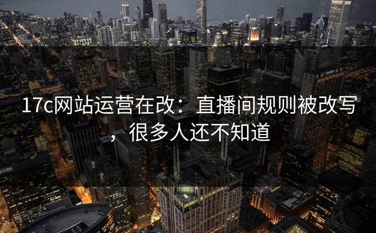 17c网站运营在改：直播间规则被改写，很多人还不知道