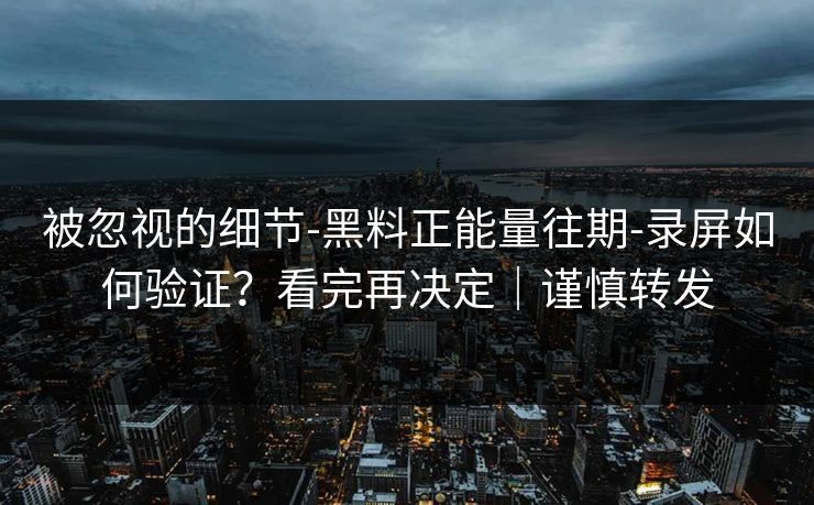 被忽视的细节-黑料正能量往期-录屏如何验证？看完再决定｜谨慎转发