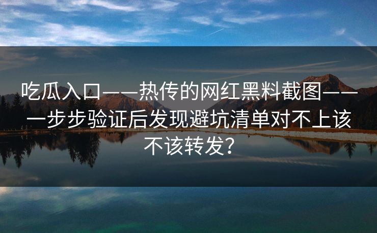 吃瓜入口——热传的网红黑料截图——一步步验证后发现避坑清单对不上该不该转发? 吃瓜入口——热传的网红黑料截图——一步步验证后发现避坑清单对不上该不该转发?