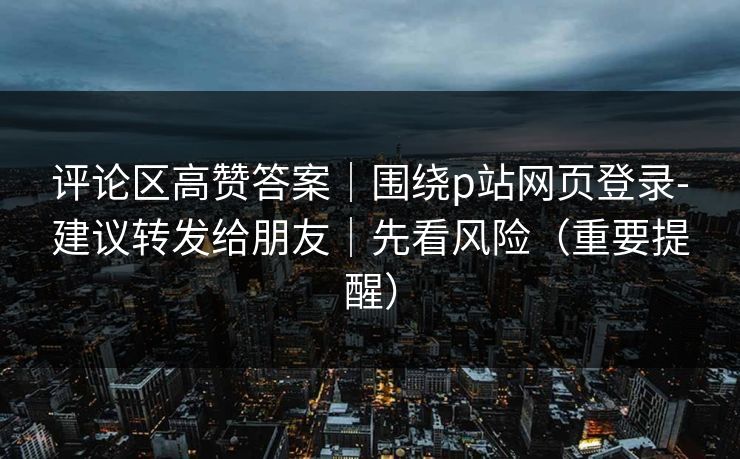 评论区高赞答案|围绕p站网页登录-建议转发给朋友|先看风险(重要提醒) 评论区高赞答案|围绕p站网页登录-建议转发给朋友|先看风险(重要提醒)