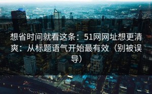 想省时间就看这条：51网网址想更清爽：从标题语气开始最有效（别被误导）