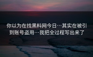 你以为在找黑料网今日…其实在被引到账号盗用…我把全过程写出来了
