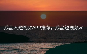 成品人短视频APP推荐，成品短视频vr