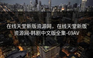 在线天堂新版资源网，在线天堂新版资源网-韩剧中文版全集-69AV