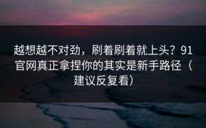 越想越不对劲，刷着刷着就上头？91官网真正拿捏你的其实是新手路径（建议反复看）