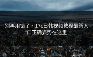 别再用错了 · 17c日韩视频教程最新入口正确姿势在这里
