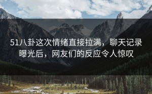 51八卦这次情绪直接拉满，聊天记录曝光后，网友们的反应令人惊叹