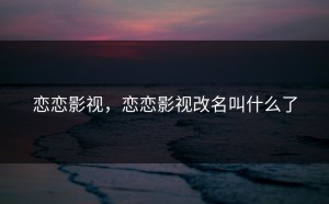 恋恋影视，恋恋影视改名叫什么了