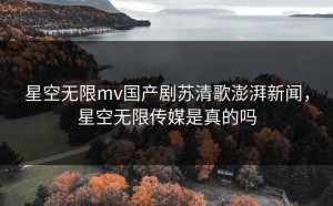 星空无限mv国产剧苏清歌澎湃新闻，星空无限传媒是真的吗