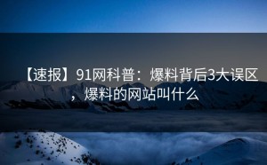 【速报】91网科普：爆料背后3大误区，爆料的网站叫什么