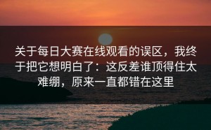 关于每日大赛在线观看的误区，我终于把它想明白了：这反差谁顶得住太难绷，原来一直都错在这里