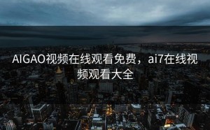 AIGAO视频在线观看免费，ai7在线视频观看大全