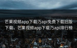 芒果视频app下载汅api免费下载旧版下载，芒果视频app下载汅api排行榜