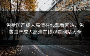 免费国产成人高清在线观看网站，免费国产成人高清在线观看网站大全