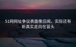 51网网址争议表面像旧闻，实际还有新真实走向在冒头