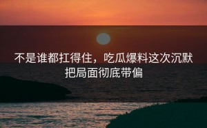 不是谁都扛得住，吃瓜爆料这次沉默把局面彻底带偏