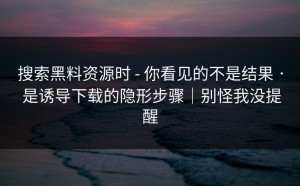 搜索黑料资源时 - 你看见的不是结果 · 是诱导下载的隐形步骤｜别怪我没提醒