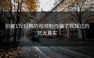 别被17c日韩的视频制作骗了我踩过的坑太真实
