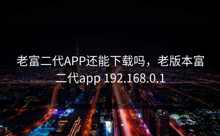 老富二代APP还能下载吗，老版本富二代app 192.168.0.1