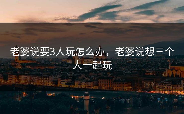 老婆说要3人玩怎么办，老婆说想三个人一起玩