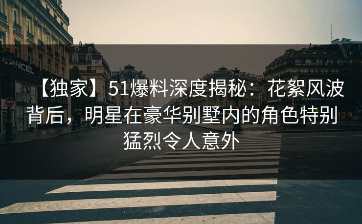 【独家】51爆料深度揭秘：花絮风波背后，明星在豪华别墅内的角色特别猛烈令人意外