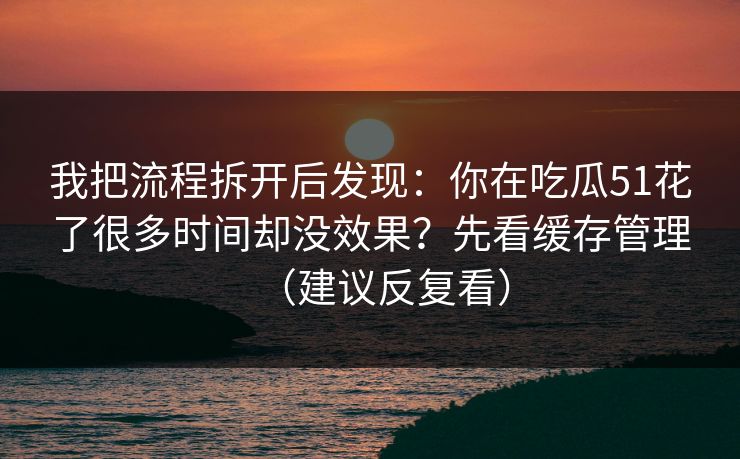 我把流程拆开后发现：你在吃瓜51花了很多时间却没效果？先看缓存管理（建议反复看）