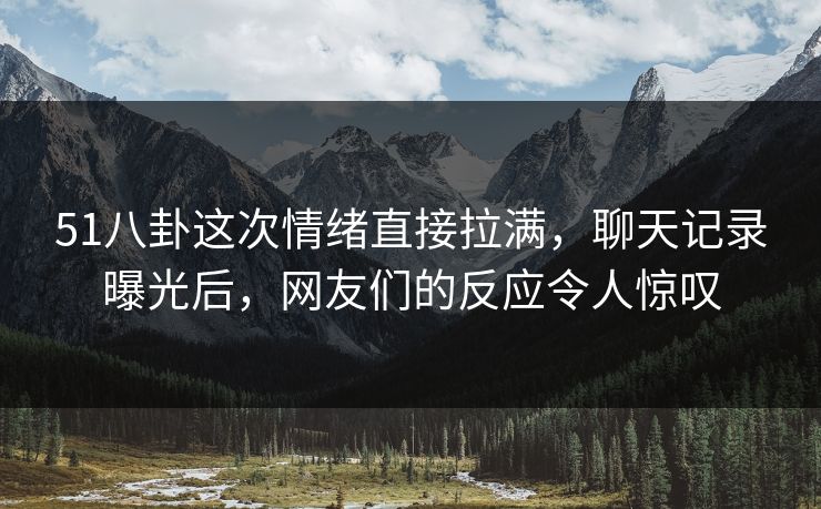 51八卦这次情绪直接拉满，聊天记录曝光后，网友们的反应令人惊叹