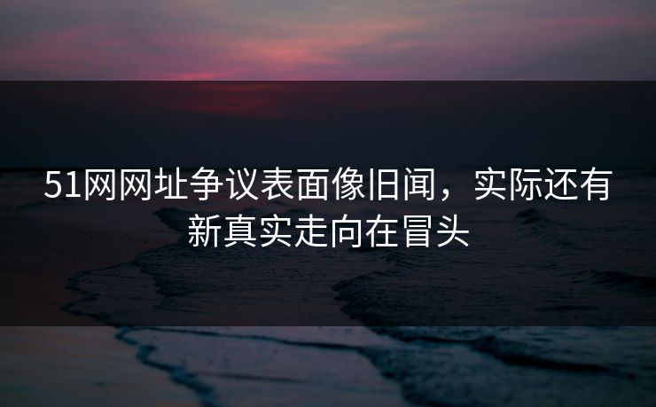 51网网址争议表面像旧闻，实际还有新真实走向在冒头