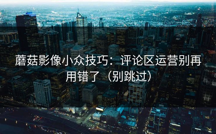 蘑菇影像小众技巧：评论区运营别再用错了（别跳过）