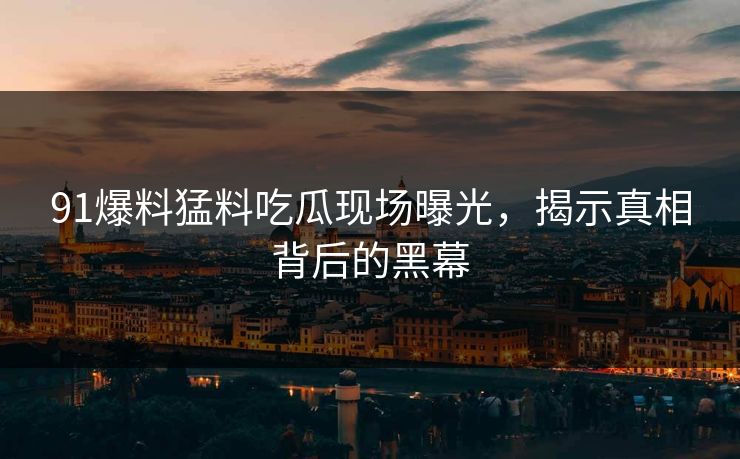 91爆料猛料吃瓜现场曝光,揭示真相背后的黑幕 91爆料猛料吃瓜现场曝光,揭示真相背后的黑幕