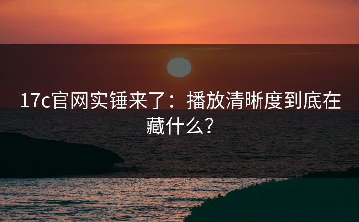 17c官网实锤来了:播放清晰度到底在藏什么? 17c官网实锤来了:播放清晰度到底在藏什么?