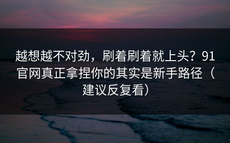 越想越不对劲,刷着刷着就上头?91官网真正拿捏你的其实是新手路径(建议反复看) 越想越不对劲,刷着刷着就上头?91官网真正拿捏你的其实是新手路径(建议反复看)
