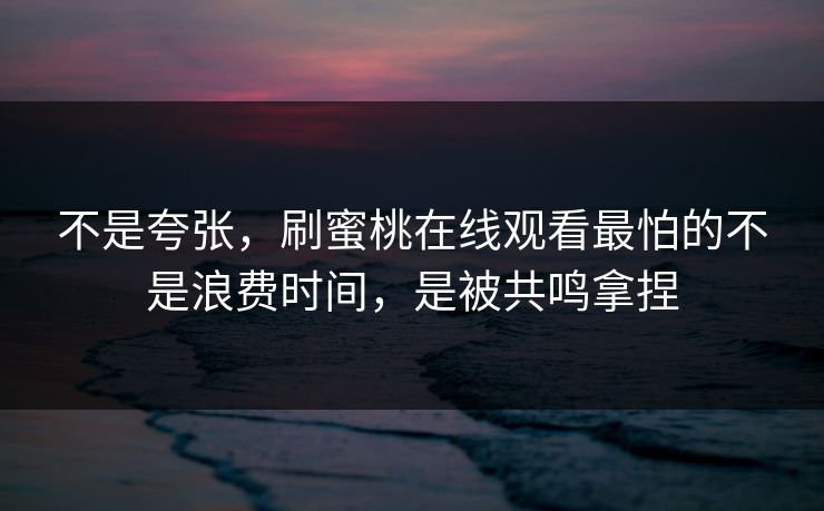 不是夸张,刷蜜桃在线观看最怕的不是浪费时间,是被共鸣拿捏 不是夸张,刷蜜桃在线观看最怕的不是浪费时间,是被共鸣拿捏